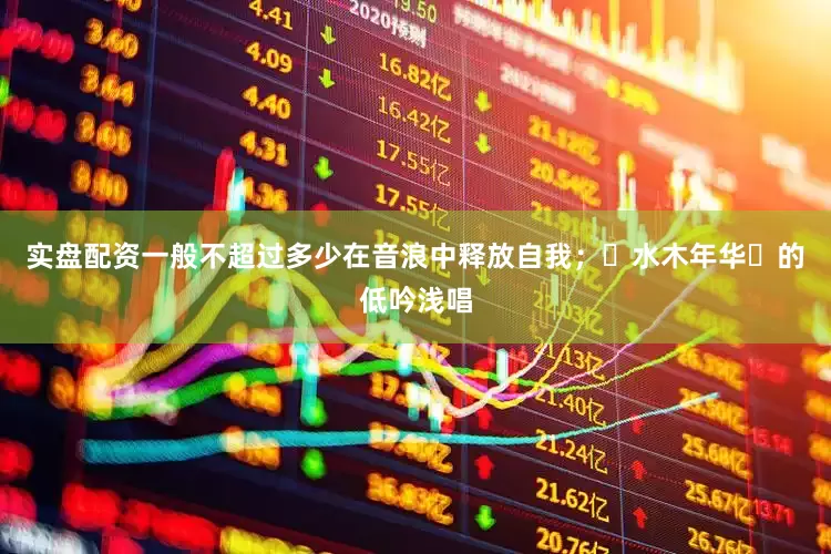 实盘配资一般不超过多少在音浪中释放自我；‌水木年华‌的低吟浅唱